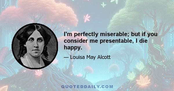 I'm perfectly miserable; but if you consider me presentable, I die happy.