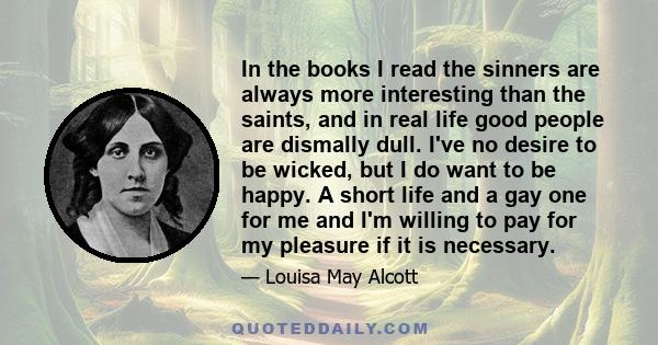 In the books I read the sinners are always more interesting than the saints, and in real life good people are dismally dull. I've no desire to be wicked, but I do want to be happy. A short life and a gay one for me and