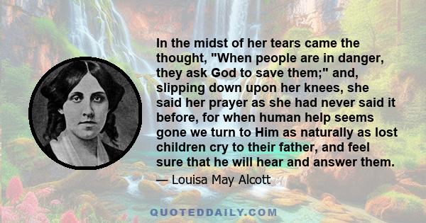 In the midst of her tears came the thought, When people are in danger, they ask God to save them; and, slipping down upon her knees, she said her prayer as she had never said it before, for when human help seems gone we 