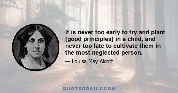 It is never too early to try and plant [good principles] in a child, and never too late to cultivate them in the most neglected person.