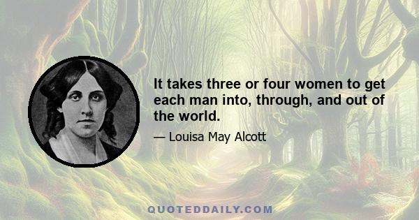 It takes three or four women to get each man into, through, and out of the world.