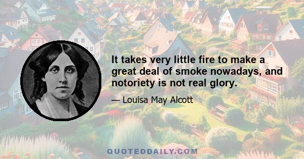 It takes very little fire to make a great deal of smoke nowadays, and notoriety is not real glory.