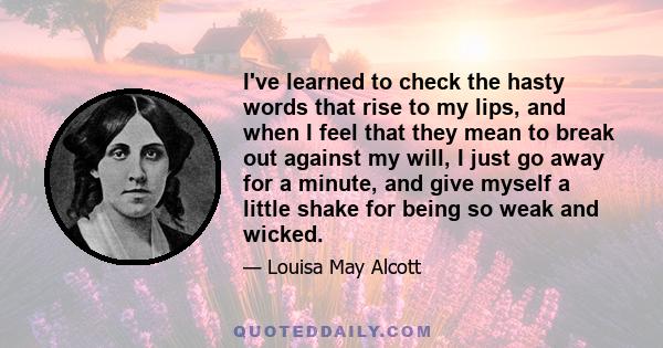 I've learned to check the hasty words that rise to my lips, and when I feel that they mean to break out against my will, I just go away for a minute, and give myself a little shake for being so weak and wicked.