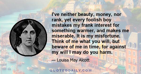 I've neither beauty, money, nor rank, yet every foolish boy mistakes my frank interest for something warmer, and makes me miserable. It is my misfortune. Think of me what you will, but beware of me in time, for against