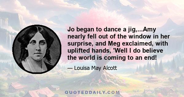 Jo began to dance a jig,...Amy nearly fell out of the window in her surprise, and Meg exclaimed, with uplifted hands, 'Well I do believe the world is coming to an end!