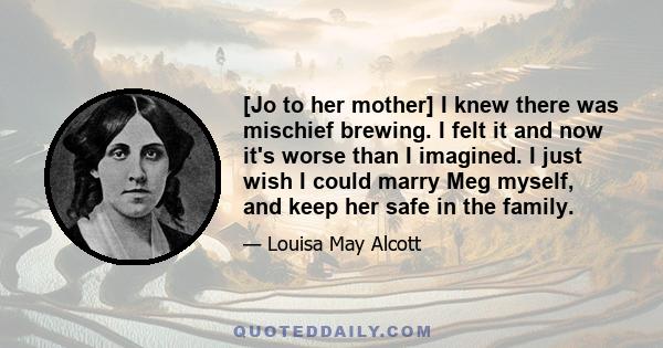 [Jo to her mother] I knew there was mischief brewing. I felt it and now it's worse than I imagined. I just wish I could marry Meg myself, and keep her safe in the family.