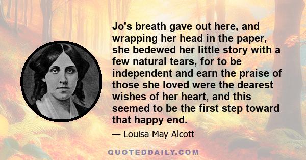 Jo's breath gave out here, and wrapping her head in the paper, she bedewed her little story with a few natural tears, for to be independent and earn the praise of those she loved were the dearest wishes of her heart,