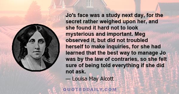 Jo's face was a study next day, for the secret rather weighed upon her, and she found it hard not to look mysterious and important. Meg observed it, but did not troubled herself to make inquiries, for she had learned