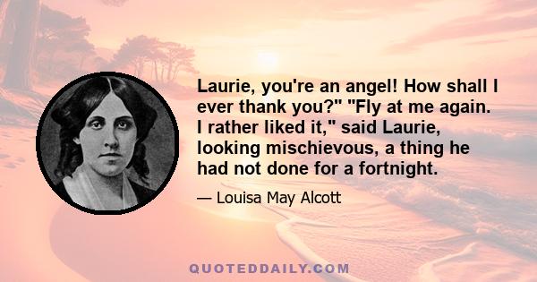 Laurie, you're an angel! How shall I ever thank you? Fly at me again. I rather liked it, said Laurie, looking mischievous, a thing he had not done for a fortnight.