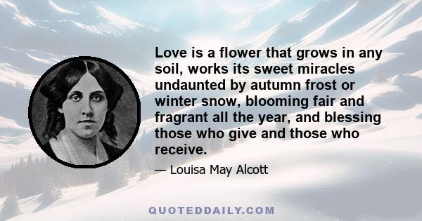 Love is a flower that grows in any soil, works its sweet miracles undaunted by autumn frost or winter snow, blooming fair and fragrant all the year, and blessing those who give and those who receive.