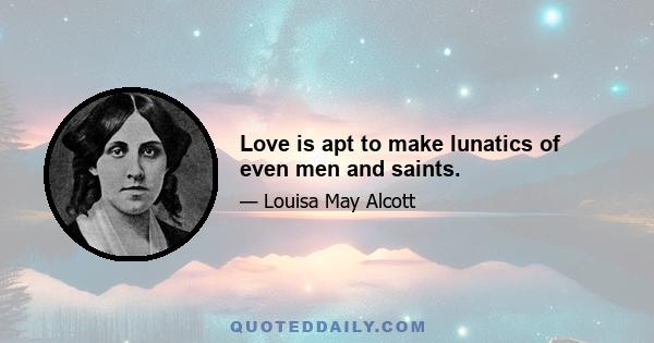 Love is apt to make lunatics of even men and saints.