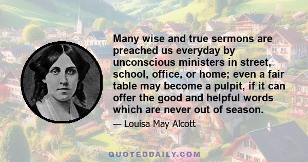 Many wise and true sermons are preached us everyday by unconscious ministers in street, school, office, or home; even a fair table may become a pulpit, if it can offer the good and helpful words which are never out of