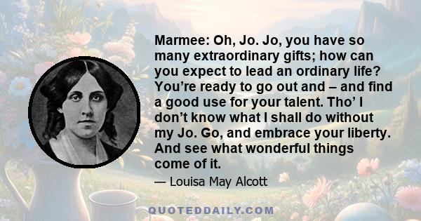 Marmee: Oh, Jo. Jo, you have so many extraordinary gifts; how can you expect to lead an ordinary life? You’re ready to go out and – and find a good use for your talent. Tho’ I don’t know what I shall do without my Jo.