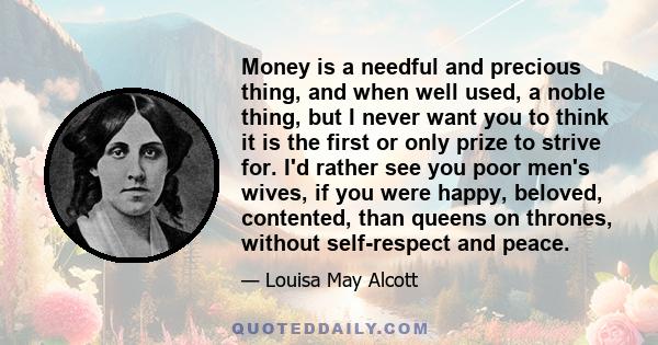 Money is a needful and precious thing, and when well used, a noble thing, but I never want you to think it is the first or only prize to strive for. I'd rather see you poor men's wives, if you were happy, beloved,