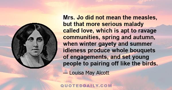 Mrs. Jo did not mean the measles, but that more serious malady called love, which is apt to ravage communities, spring and autumn, when winter gayety and summer idleness produce whole bouquets of engagements, and set