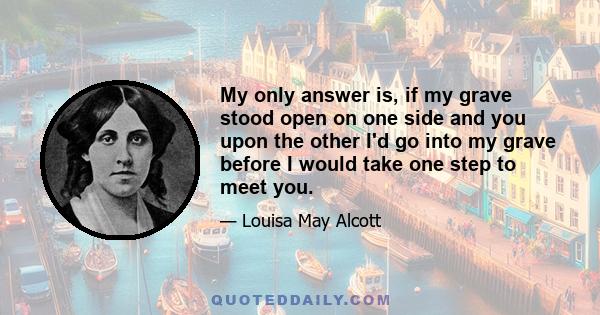 My only answer is, if my grave stood open on one side and you upon the other I'd go into my grave before I would take one step to meet you.