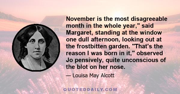 November is the most disagreeable month in the whole year, said Margaret, standing at the window one dull afternoon, looking out at the frostbitten garden. That's the reason I was born in it, observed Jo pensively,