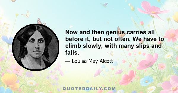 Now and then genius carries all before it, but not often. We have to climb slowly, with many slips and falls.