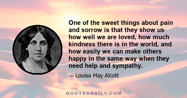 One of the sweet things about pain and sorrow is that they show us how well we are loved, how much kindness there is in the world, and how easily we can make others happy in the same way when they need help and sympathy.