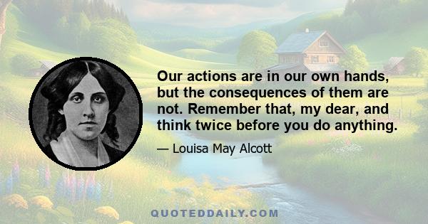 Our actions are in our own hands, but the consequences of them are not. Remember that, my dear, and think twice before you do anything.