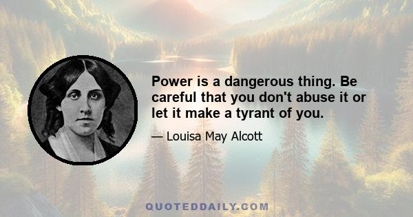 Power is a dangerous thing. Be careful that you don't abuse it or let it make a tyrant of you.