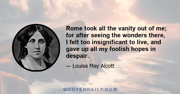 Rome took all the vanity out of me; for after seeing the wonders there, I felt too insignificant to live, and gave up all my foolish hopes in despair.