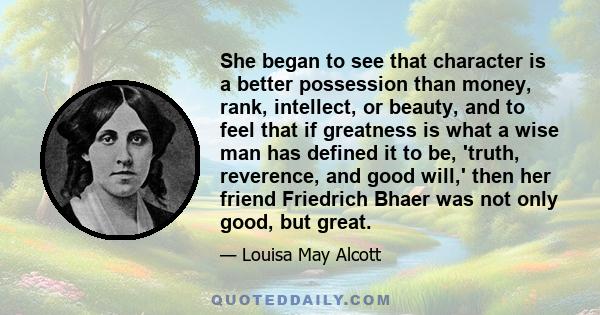 She began to see that character is a better possession than money, rank, intellect, or beauty, and to feel that if greatness is what a wise man has defined it to be, 'truth, reverence, and good will,' then her friend