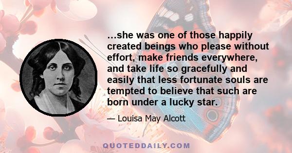 …she was one of those happily created beings who please without effort, make friends everywhere, and take life so gracefully and easily that less fortunate souls are tempted to believe that such are born under a lucky