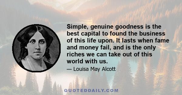 Simple, genuine goodness is the best capital to found the business of this life upon. It lasts when fame and money fail, and is the only riches we can take out of this world with us.