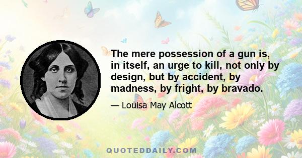 The mere possession of a gun is, in itself, an urge to kill, not only by design, but by accident, by madness, by fright, by bravado.