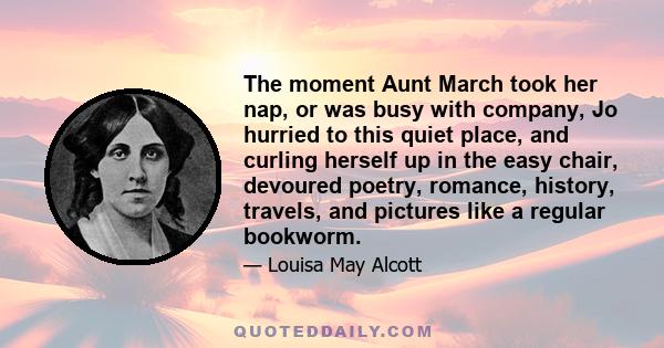 The moment Aunt March took her nap, or was busy with company, Jo hurried to this quiet place, and curling herself up in the easy chair, devoured poetry, romance, history, travels, and pictures like a regular bookworm.