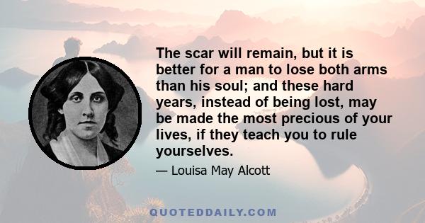 The scar will remain, but it is better for a man to lose both arms than his soul; and these hard years, instead of being lost, may be made the most precious of your lives, if they teach you to rule yourselves.