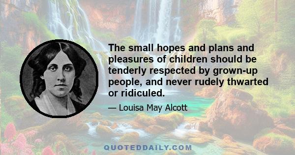 The small hopes and plans and pleasures of children should be tenderly respected by grown-up people, and never rudely thwarted or ridiculed.