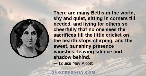 There are many Beths in the world, shy and quiet, sitting in corners till needed, and living for others so cheerfully that no one sees the sacrifices till the little cricket on the hearth stops chirping, and the sweet,