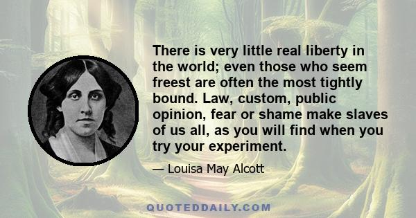 There is very little real liberty in the world; even those who seem freest are often the most tightly bound. Law, custom, public opinion, fear or shame make slaves of us all, as you will find when you try your