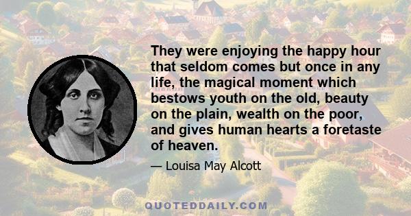 They were enjoying the happy hour that seldom comes but once in any life, the magical moment which bestows youth on the old, beauty on the plain, wealth on the poor, and gives human hearts a foretaste of heaven.