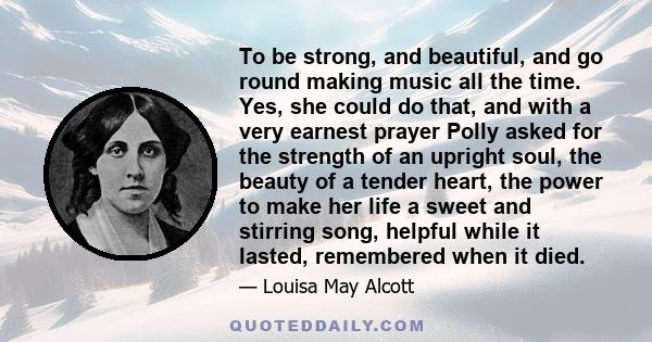 To be strong, and beautiful, and go round making music all the time. Yes, she could do that, and with a very earnest prayer Polly asked for the strength of an upright soul, the beauty of a tender heart, the power to