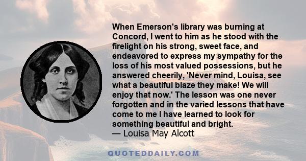 When Emerson's library was burning at Concord, I went to him as he stood with the firelight on his strong, sweet face, and endeavored to express my sympathy for the loss of his most valued possessions, but he answered