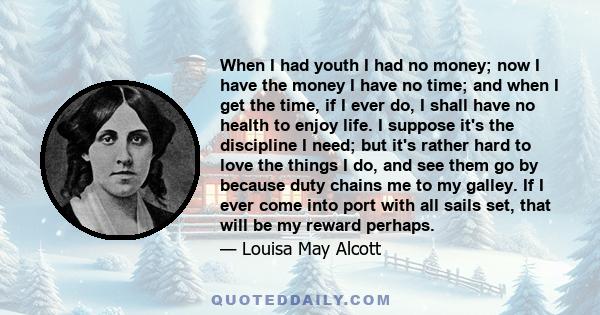 When I had youth I had no money; now I have the money I have no time; and when I get the time, if I ever do, I shall have no health to enjoy life. I suppose it's the discipline I need; but it's rather hard to love the