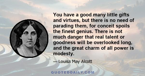 You have a good many little gifts and virtues, but there is no need of parading them, for conceit spoils the finest genius. There is not much danger that real talent or goodness will be overlooked long, and the great