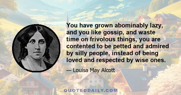 You have grown abominably lazy, and you like gossip, and waste time on frivolous things, you are contented to be petted and admired by silly people, instead of being loved and respected by wise ones.