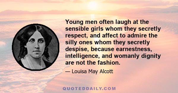 Young men often laugh at the sensible girls whom they secretly respect, and affect to admire the silly ones whom they secretly despise, because earnestness, intelligence, and womanly dignity are not the fashion.