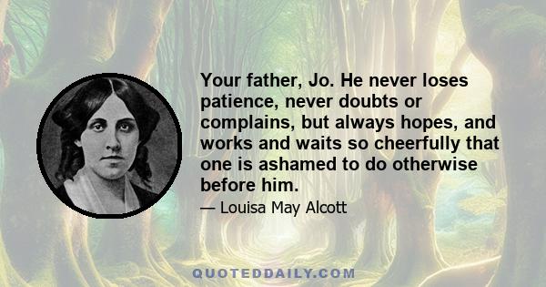 Your father, Jo. He never loses patience, never doubts or complains, but always hopes, and works and waits so cheerfully that one is ashamed to do otherwise before him.