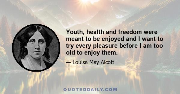 Youth, health and freedom were meant to be enjoyed and I want to try every pleasure before I am too old to enjoy them.