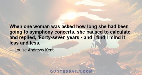 When one woman was asked how long she had been going to symphony concerts, she paused to calculate and replied, 'Forty-seven years - and I find I mind it less and less.