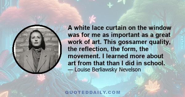 A white lace curtain on the window was for me as important as a great work of art. This gossamer quality, the reflection, the form, the movement. I learned more about art from that than I did in school.