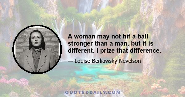 A woman may not hit a ball stronger than a man, but it is different. I prize that difference.