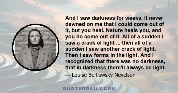 And I saw darkness for weeks. It never dawned on me that I could come out of it, but you heal. Nature heals you, and you do come out of it. All of a sudden I saw a crack of light ... then all of a sudden I saw another