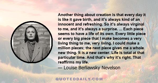 Another thing about creation is that every day it is like it gave birth, and it's always kind of an innocent and refreshing. So it's always virginal to me, and it's always a surprise. ... Each piece seems to have a life 