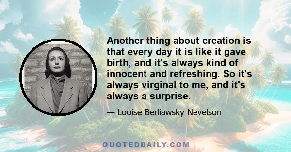 Another thing about creation is that every day it is like it gave birth, and it's always kind of innocent and refreshing. So it's always virginal to me, and it's always a surprise.
